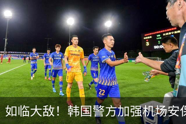 如临大敌！韩国警方加强机场安保 百名警察保护韩国队回国